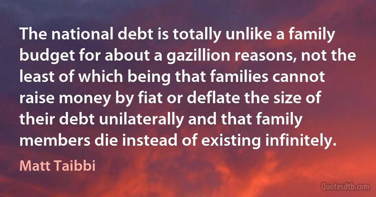 The national debt is totally unlike a family budget for about a gazillion reasons, not the least of which being that families cannot raise money by fiat or deflate the size of their debt unilaterally and that family members die instead of existing infinitely. (Matt Taibbi)