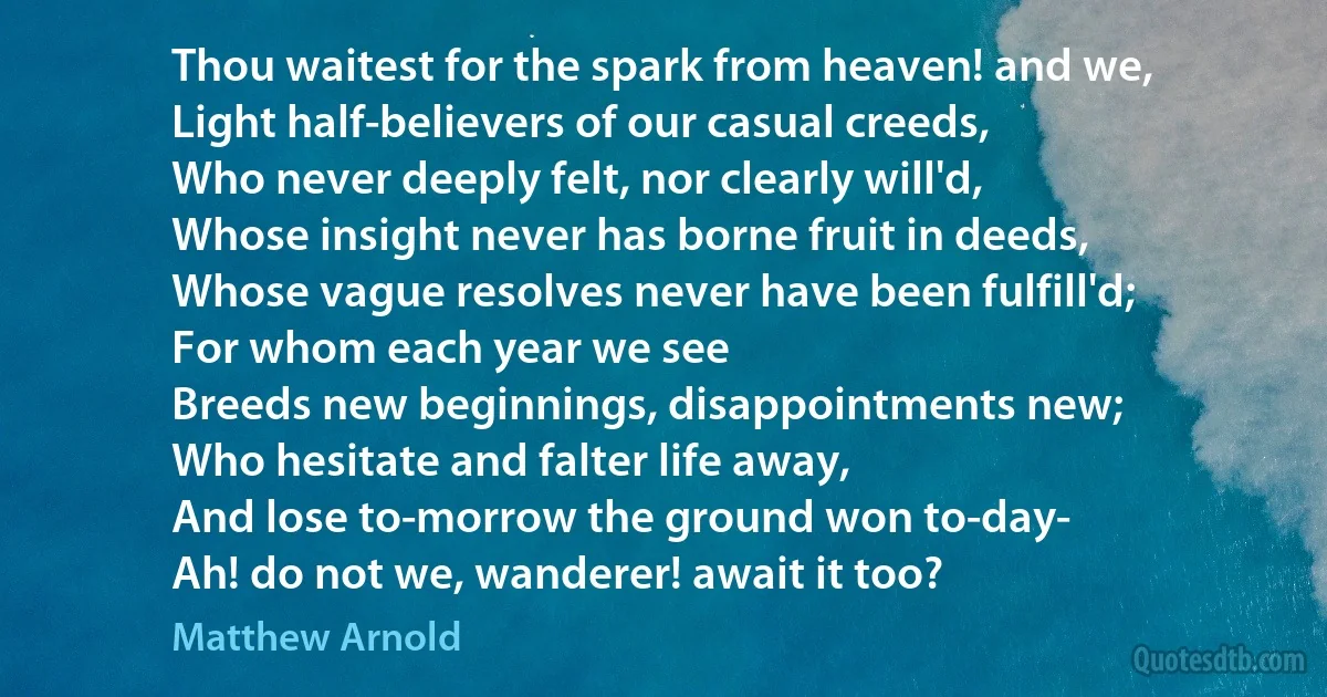 Thou waitest for the spark from heaven! and we,
Light half-believers of our casual creeds,
Who never deeply felt, nor clearly will'd,
Whose insight never has borne fruit in deeds,
Whose vague resolves never have been fulfill'd;
For whom each year we see
Breeds new beginnings, disappointments new;
Who hesitate and falter life away,
And lose to-morrow the ground won to-day-
Ah! do not we, wanderer! await it too? (Matthew Arnold)