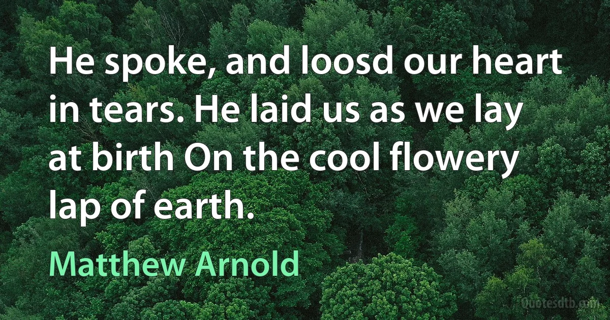 He spoke, and loosd our heart in tears. He laid us as we lay at birth On the cool flowery lap of earth. (Matthew Arnold)