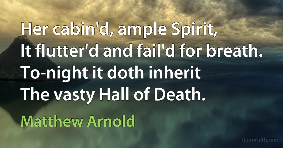 Her cabin'd, ample Spirit,
It flutter'd and fail'd for breath.
To-night it doth inherit
The vasty Hall of Death. (Matthew Arnold)