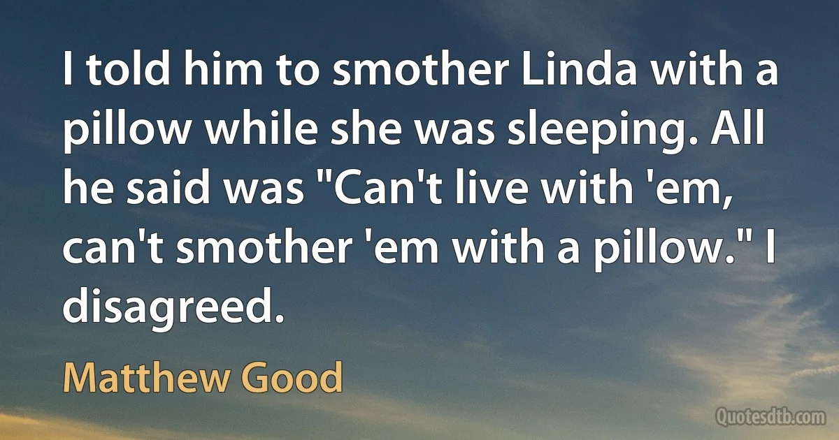 I told him to smother Linda with a pillow while she was sleeping. All he said was "Can't live with 'em, can't smother 'em with a pillow." I disagreed. (Matthew Good)