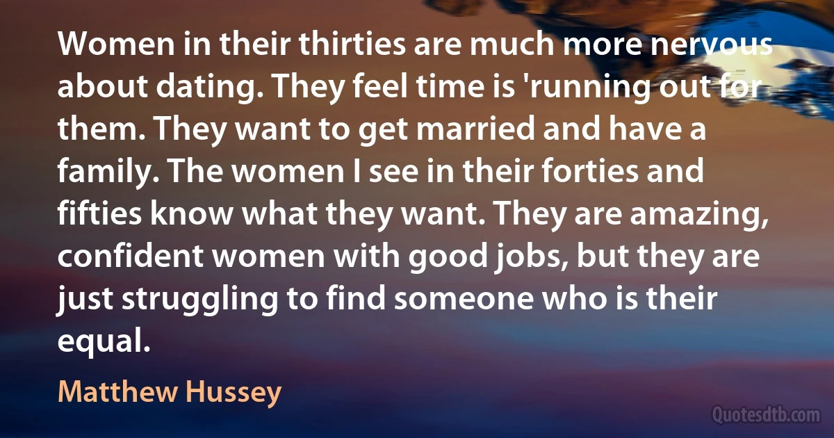 Women in their thirties are much more nervous about dating. They feel time is 'running out for them. They want to get married and have a family. The women I see in their forties and fifties know what they want. They are amazing, confident women with good jobs, but they are just struggling to find someone who is their equal. (Matthew Hussey)