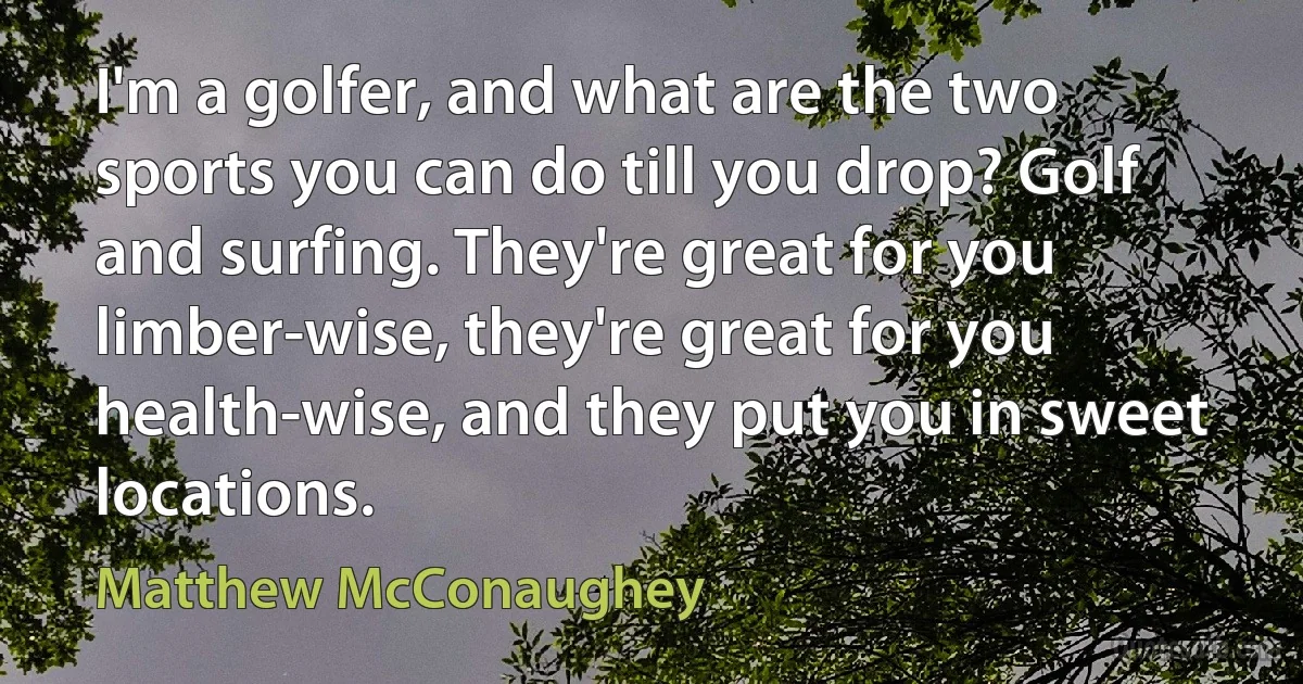 I'm a golfer, and what are the two sports you can do till you drop? Golf and surfing. They're great for you limber-wise, they're great for you health-wise, and they put you in sweet locations. (Matthew McConaughey)