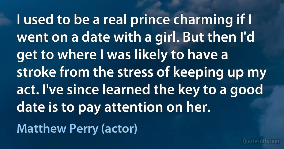 I used to be a real prince charming if I went on a date with a girl. But then I'd get to where I was likely to have a stroke from the stress of keeping up my act. I've since learned the key to a good date is to pay attention on her. (Matthew Perry (actor))