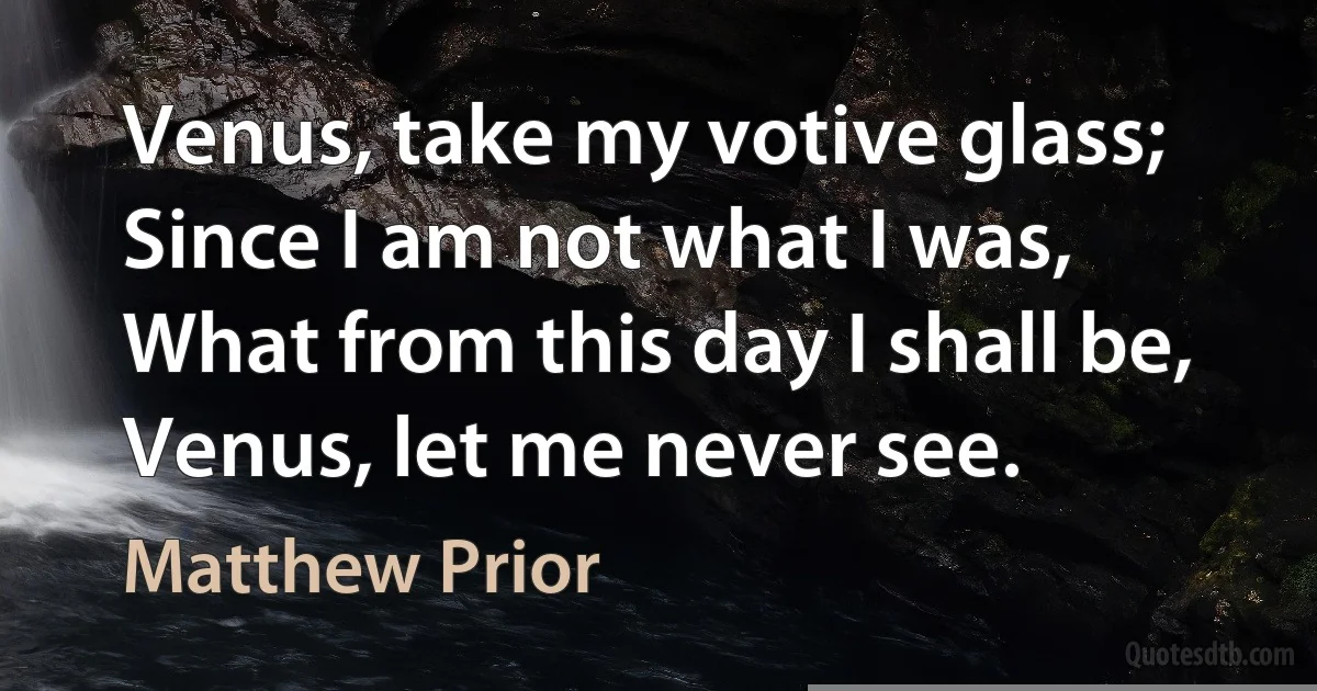Venus, take my votive glass;
Since I am not what I was,
What from this day I shall be,
Venus, let me never see. (Matthew Prior)
