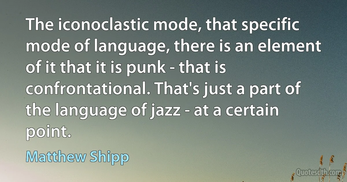 The iconoclastic mode, that specific mode of language, there is an element of it that it is punk - that is confrontational. That's just a part of the language of jazz - at a certain point. (Matthew Shipp)