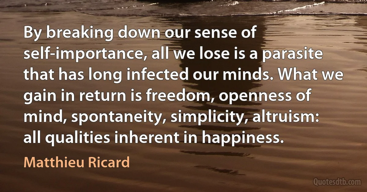 By breaking down our sense of self-importance, all we lose is a parasite that has long infected our minds. What we gain in return is freedom, openness of mind, spontaneity, simplicity, altruism: all qualities inherent in happiness. (Matthieu Ricard)