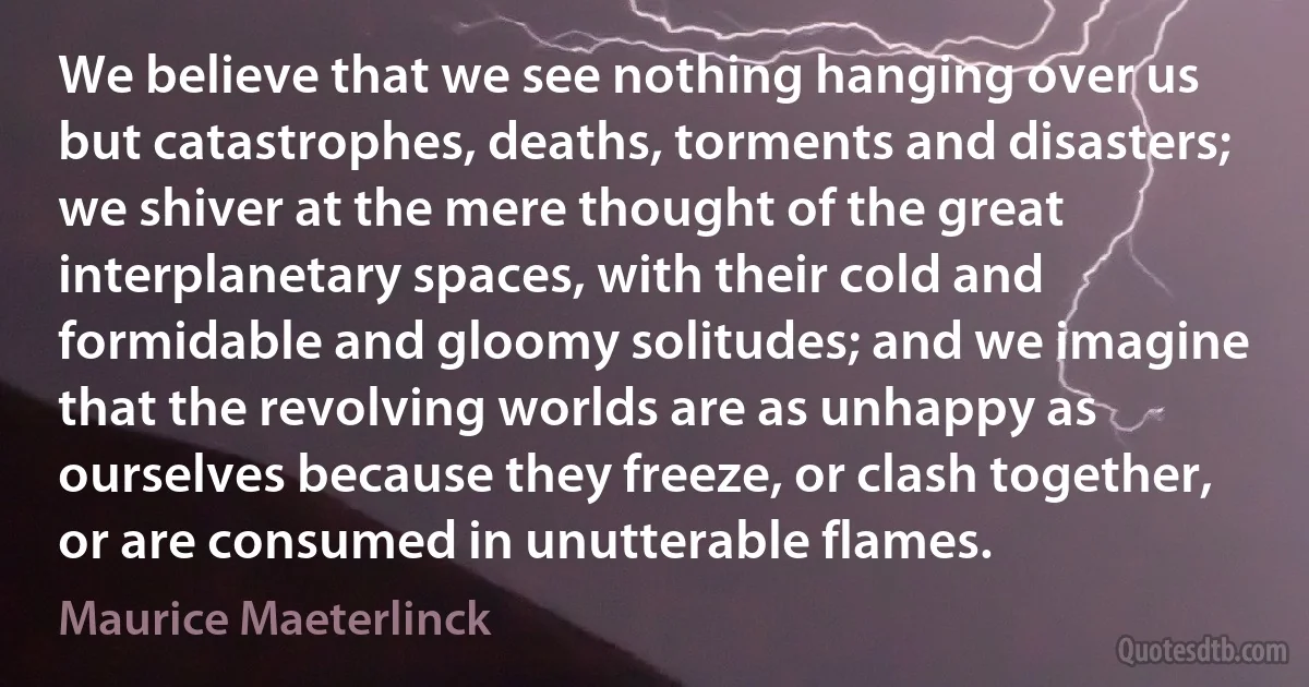 We believe that we see nothing hanging over us but catastrophes, deaths, torments and disasters; we shiver at the mere thought of the great interplanetary spaces, with their cold and formidable and gloomy solitudes; and we imagine that the revolving worlds are as unhappy as ourselves because they freeze, or clash together, or are consumed in unutterable flames. (Maurice Maeterlinck)