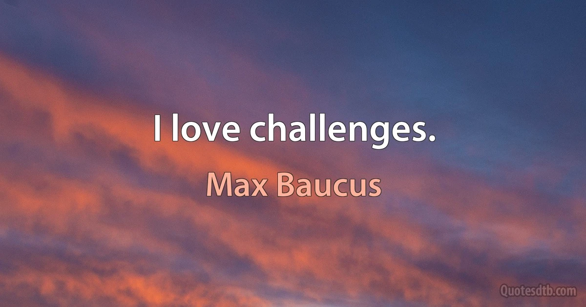 I love challenges. (Max Baucus)