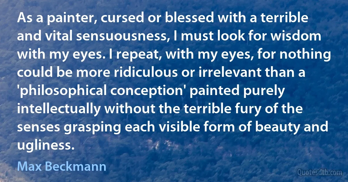 As a painter, cursed or blessed with a terrible and vital sensuousness, I must look for wisdom with my eyes. I repeat, with my eyes, for nothing could be more ridiculous or irrelevant than a 'philosophical conception' painted purely intellectually without the terrible fury of the senses grasping each visible form of beauty and ugliness. (Max Beckmann)