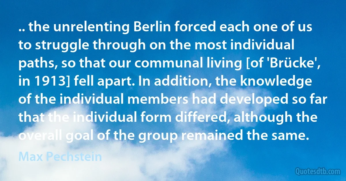 .. the unrelenting Berlin forced each one of us to struggle through on the most individual paths, so that our communal living [of 'Brücke', in 1913] fell apart. In addition, the knowledge of the individual members had developed so far that the individual form differed, although the overall goal of the group remained the same. (Max Pechstein)