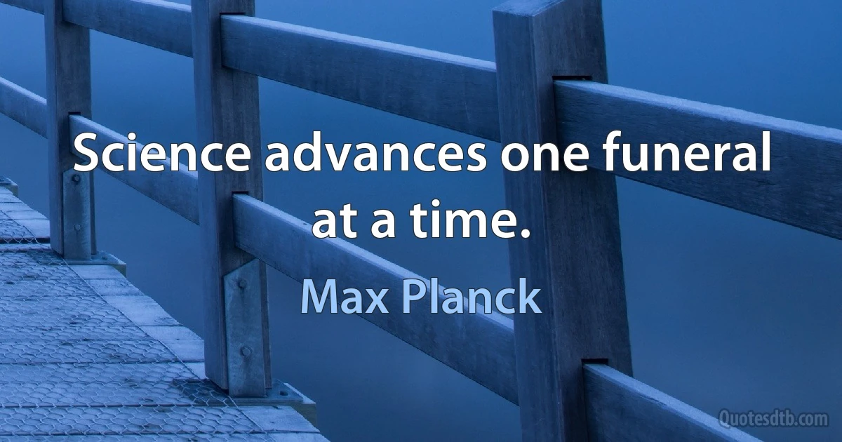 Science advances one funeral at a time. (Max Planck)