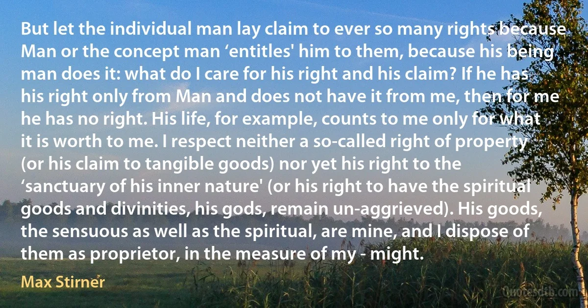 But let the individual man lay claim to ever so many rights because Man or the concept man ‘entitles' him to them, because his being man does it: what do I care for his right and his claim? If he has his right only from Man and does not have it from me, then for me he has no right. His life, for example, counts to me only for what it is worth to me. I respect neither a so-called right of property (or his claim to tangible goods) nor yet his right to the ‘sanctuary of his inner nature' (or his right to have the spiritual goods and divinities, his gods, remain un-aggrieved). His goods, the sensuous as well as the spiritual, are mine, and I dispose of them as proprietor, in the measure of my - might. (Max Stirner)