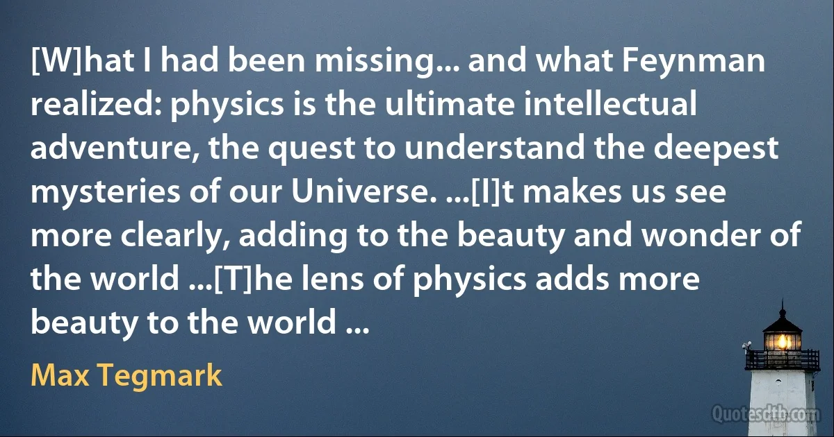 [W]hat I had been missing... and what Feynman realized: physics is the ultimate intellectual adventure, the quest to understand the deepest mysteries of our Universe. ...[I]t makes us see more clearly, adding to the beauty and wonder of the world ...[T]he lens of physics adds more beauty to the world ... (Max Tegmark)