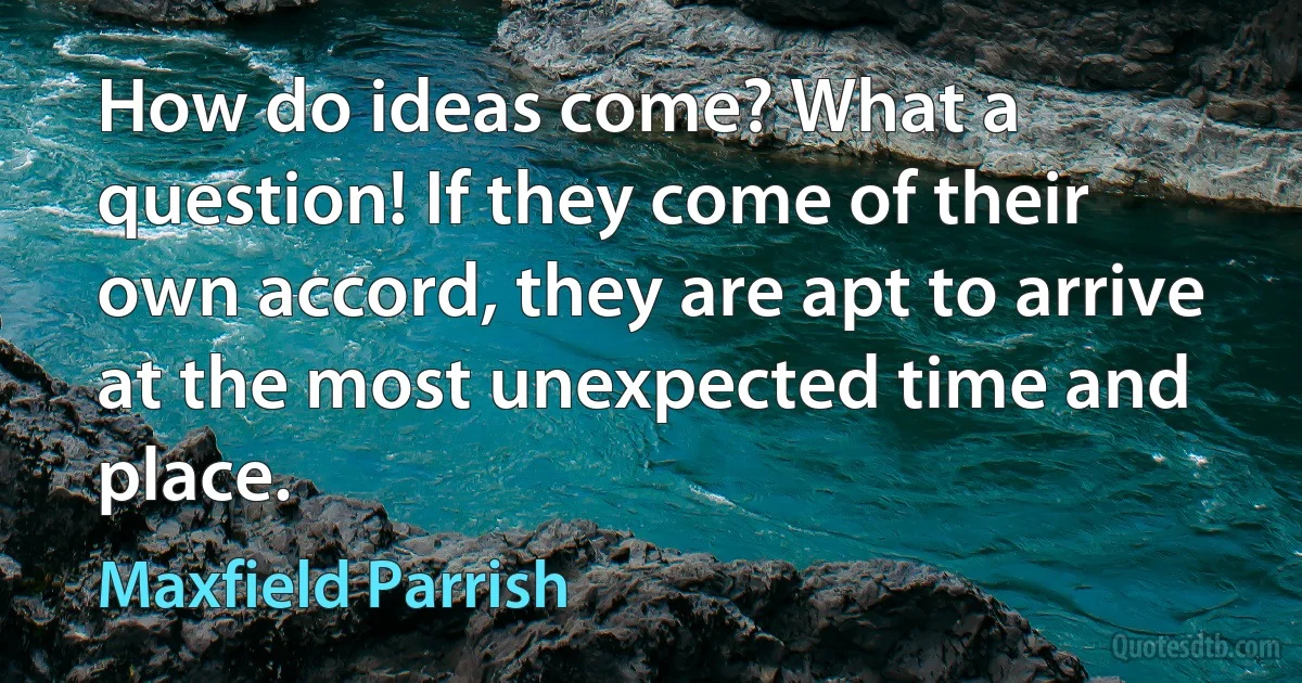 How do ideas come? What a question! If they come of their own accord, they are apt to arrive at the most unexpected time and place. (Maxfield Parrish)