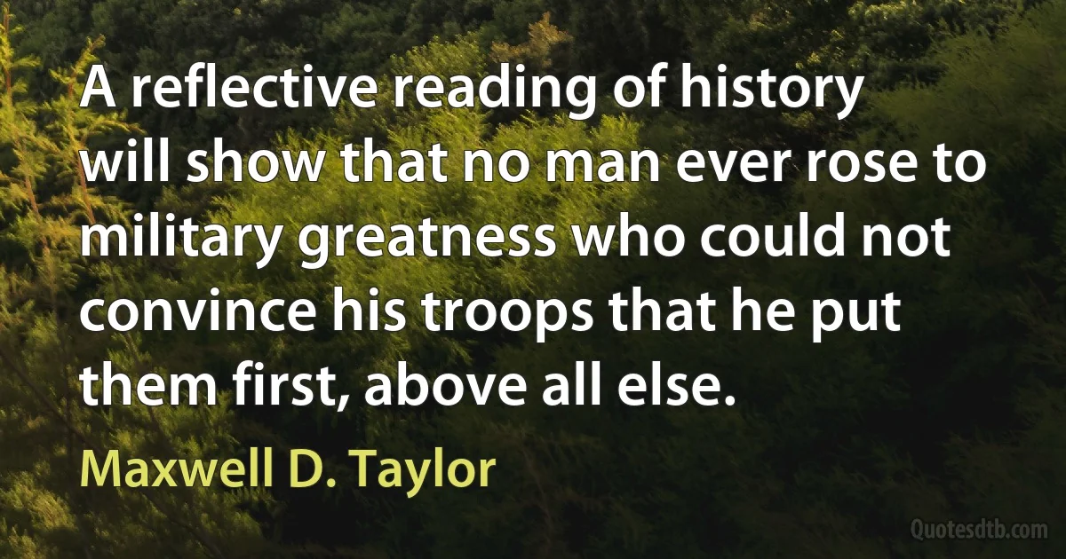 A reflective reading of history will show that no man ever rose to military greatness who could not convince his troops that he put them first, above all else. (Maxwell D. Taylor)