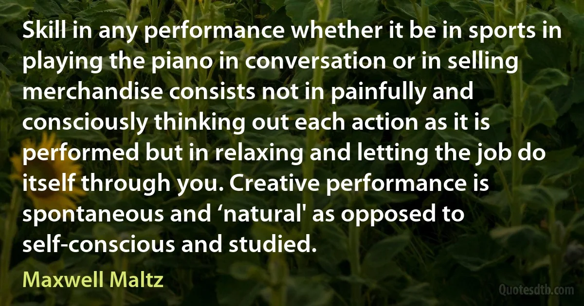 Skill in any performance whether it be in sports in playing the piano in conversation or in selling merchandise consists not in painfully and consciously thinking out each action as it is performed but in relaxing and letting the job do itself through you. Creative performance is spontaneous and ‘natural' as opposed to self-conscious and studied. (Maxwell Maltz)