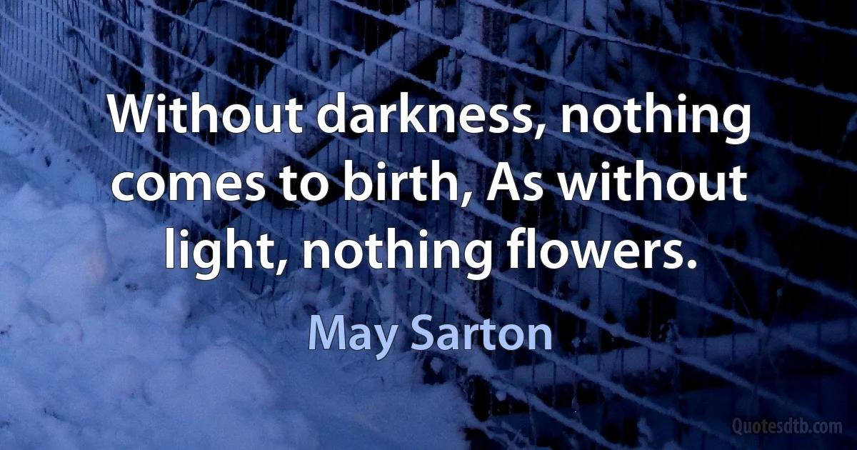 Without darkness, nothing comes to birth, As without light, nothing flowers. (May Sarton)