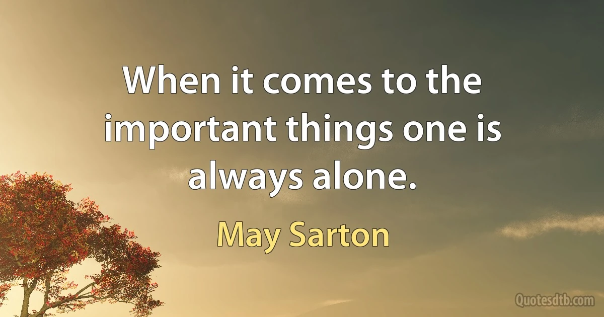 When it comes to the important things one is always alone. (May Sarton)