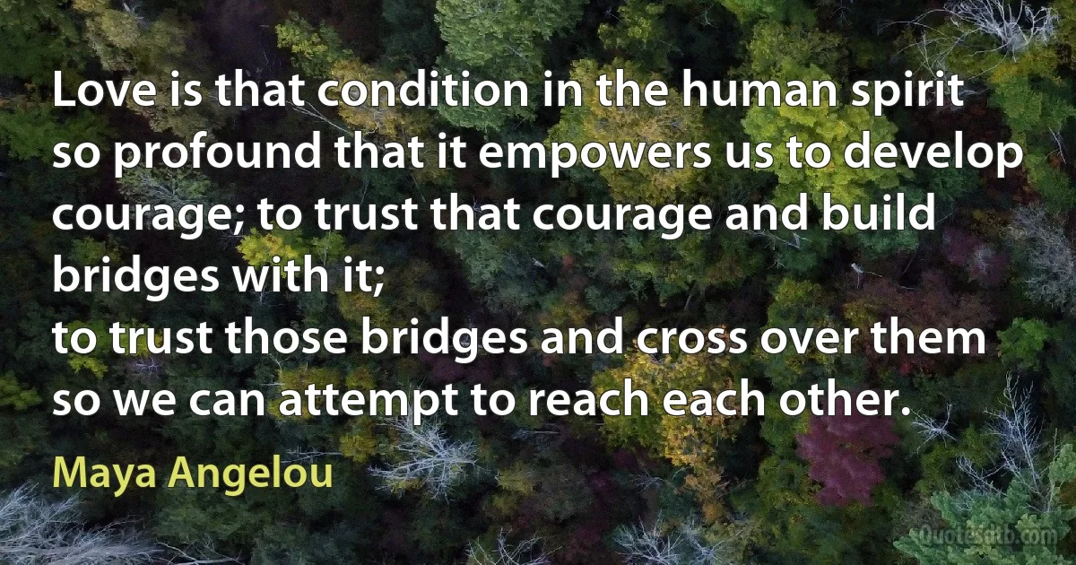 Love is that condition in the human spirit so profound that it empowers us to develop courage; to trust that courage and build bridges with it;
to trust those bridges and cross over them so we can attempt to reach each other. (Maya Angelou)