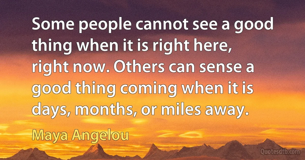 Some people cannot see a good thing when it is right here, right now. Others can sense a good thing coming when it is days, months, or miles away. (Maya Angelou)