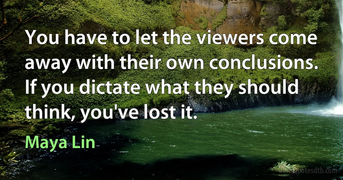 You have to let the viewers come away with their own conclusions. If you dictate what they should think, you've lost it. (Maya Lin)