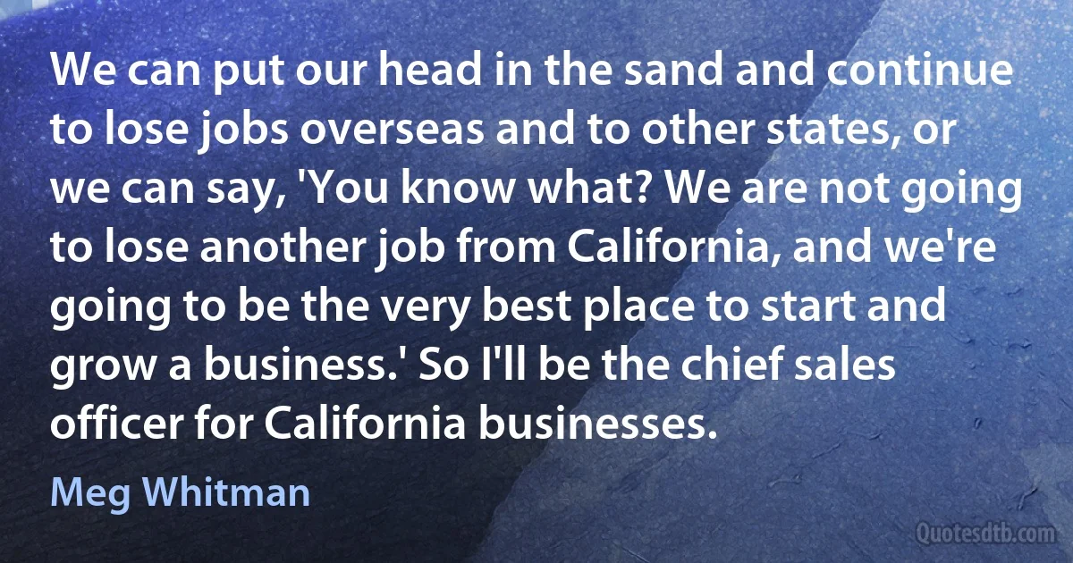 We can put our head in the sand and continue to lose jobs overseas and to other states, or we can say, 'You know what? We are not going to lose another job from California, and we're going to be the very best place to start and grow a business.' So I'll be the chief sales officer for California businesses. (Meg Whitman)