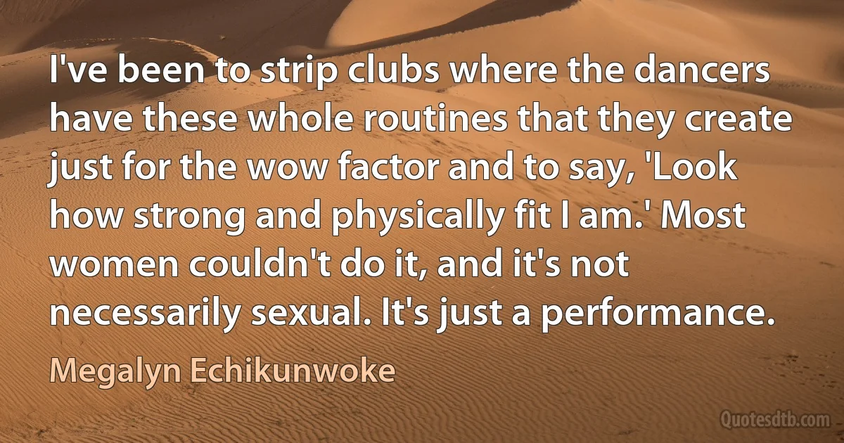 I've been to strip clubs where the dancers have these whole routines that they create just for the wow factor and to say, 'Look how strong and physically fit I am.' Most women couldn't do it, and it's not necessarily sexual. It's just a performance. (Megalyn Echikunwoke)