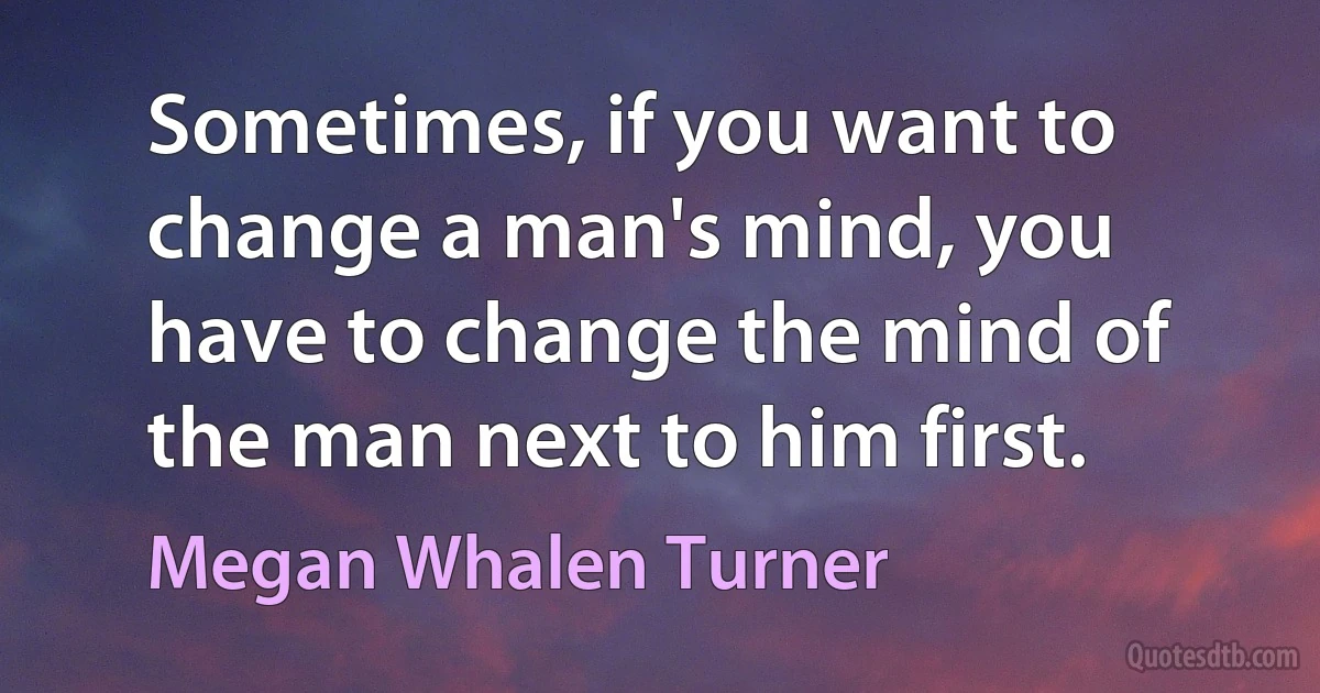 Sometimes, if you want to change a man's mind, you have to change the mind of the man next to him first. (Megan Whalen Turner)