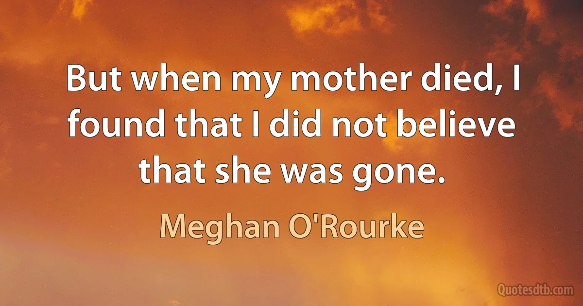 But when my mother died, I found that I did not believe that she was gone. (Meghan O'Rourke)