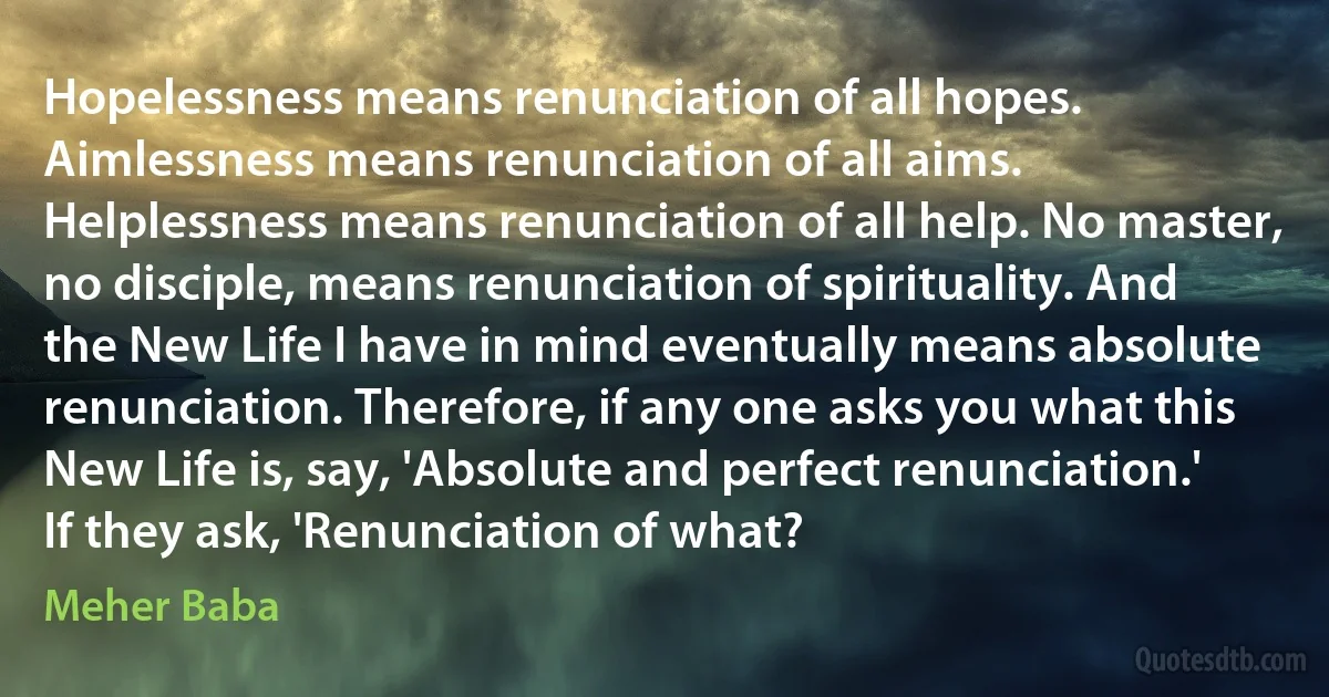 Hopelessness means renunciation of all hopes. Aimlessness means renunciation of all aims. Helplessness means renunciation of all help. No master, no disciple, means renunciation of spirituality. And the New Life I have in mind eventually means absolute renunciation. Therefore, if any one asks you what this New Life is, say, 'Absolute and perfect renunciation.' If they ask, 'Renunciation of what? (Meher Baba)