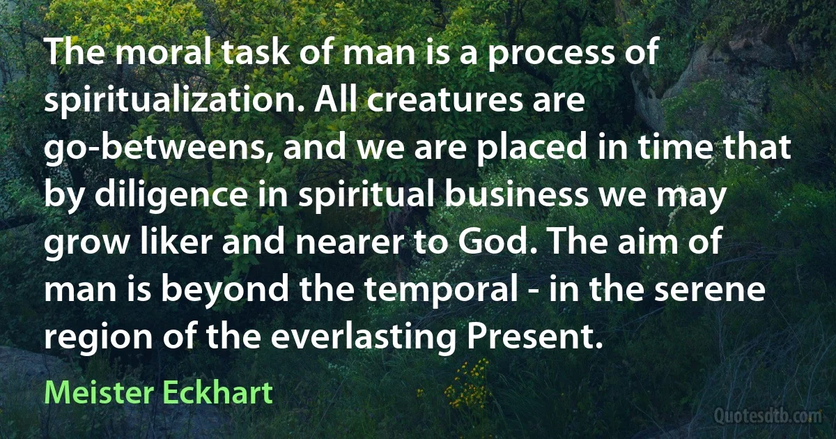 The moral task of man is a process of spiritualization. All creatures are go-betweens, and we are placed in time that by diligence in spiritual business we may grow liker and nearer to God. The aim of man is beyond the temporal - in the serene region of the everlasting Present. (Meister Eckhart)