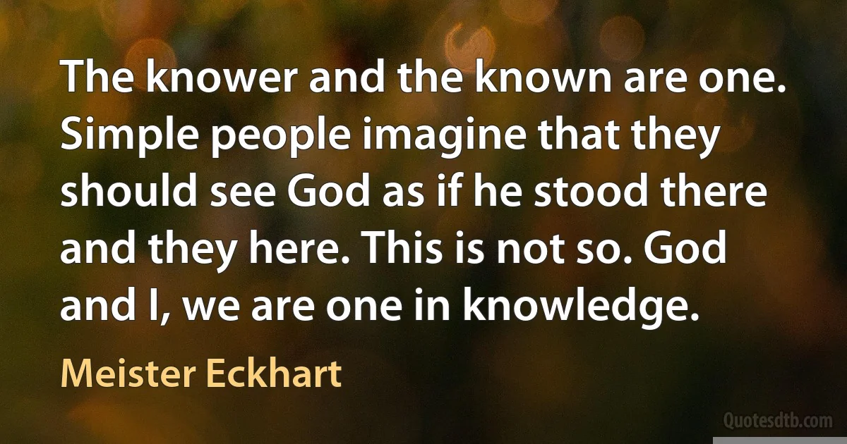 The knower and the known are one. Simple people imagine that they should see God as if he stood there and they here. This is not so. God and I, we are one in knowledge. (Meister Eckhart)