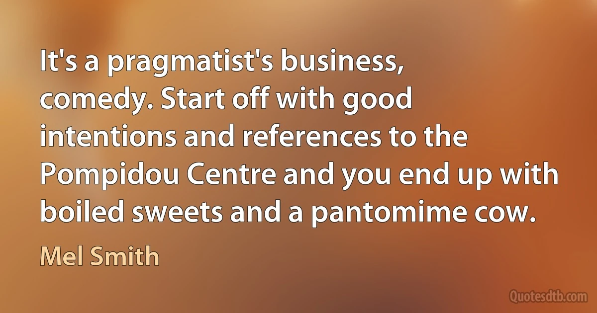 It's a pragmatist's business, comedy. Start off with good intentions and references to the Pompidou Centre and you end up with boiled sweets and a pantomime cow. (Mel Smith)