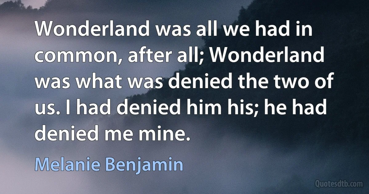 Wonderland was all we had in common, after all; Wonderland was what was denied the two of us. I had denied him his; he had denied me mine. (Melanie Benjamin)