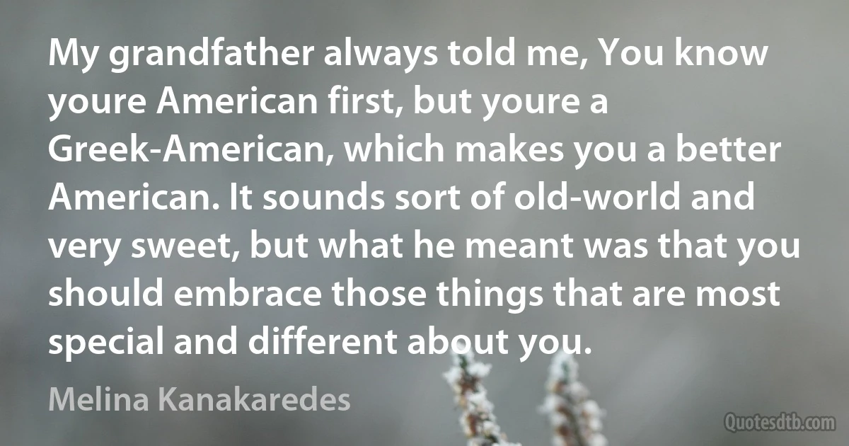 My grandfather always told me, You know youre American first, but youre a Greek-American, which makes you a better American. It sounds sort of old-world and very sweet, but what he meant was that you should embrace those things that are most special and different about you. (Melina Kanakaredes)