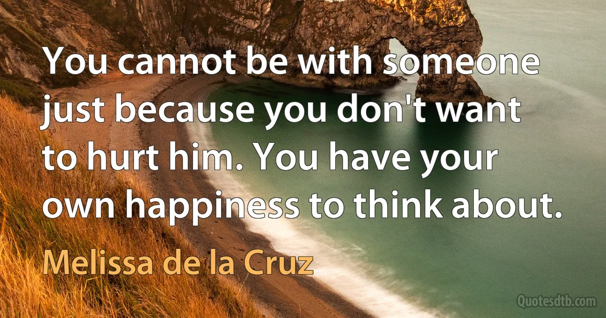 You cannot be with someone just because you don't want to hurt him. You have your own happiness to think about. (Melissa de la Cruz)