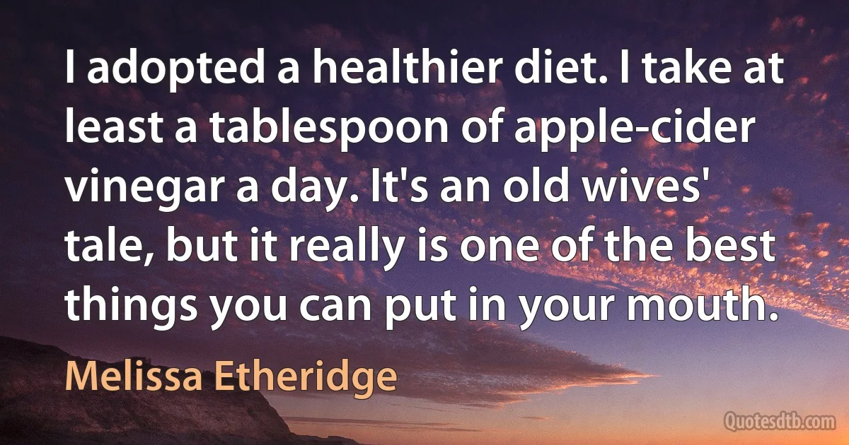 I adopted a healthier diet. I take at least a tablespoon of apple-cider vinegar a day. It's an old wives' tale, but it really is one of the best things you can put in your mouth. (Melissa Etheridge)