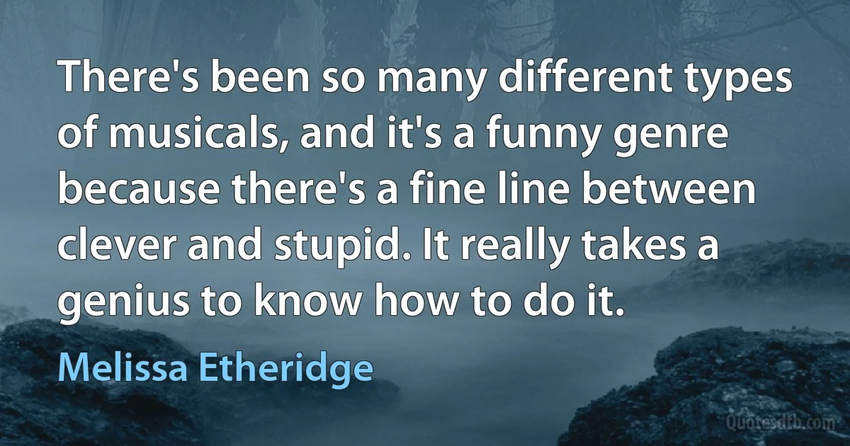 There's been so many different types of musicals, and it's a funny genre because there's a fine line between clever and stupid. It really takes a genius to know how to do it. (Melissa Etheridge)