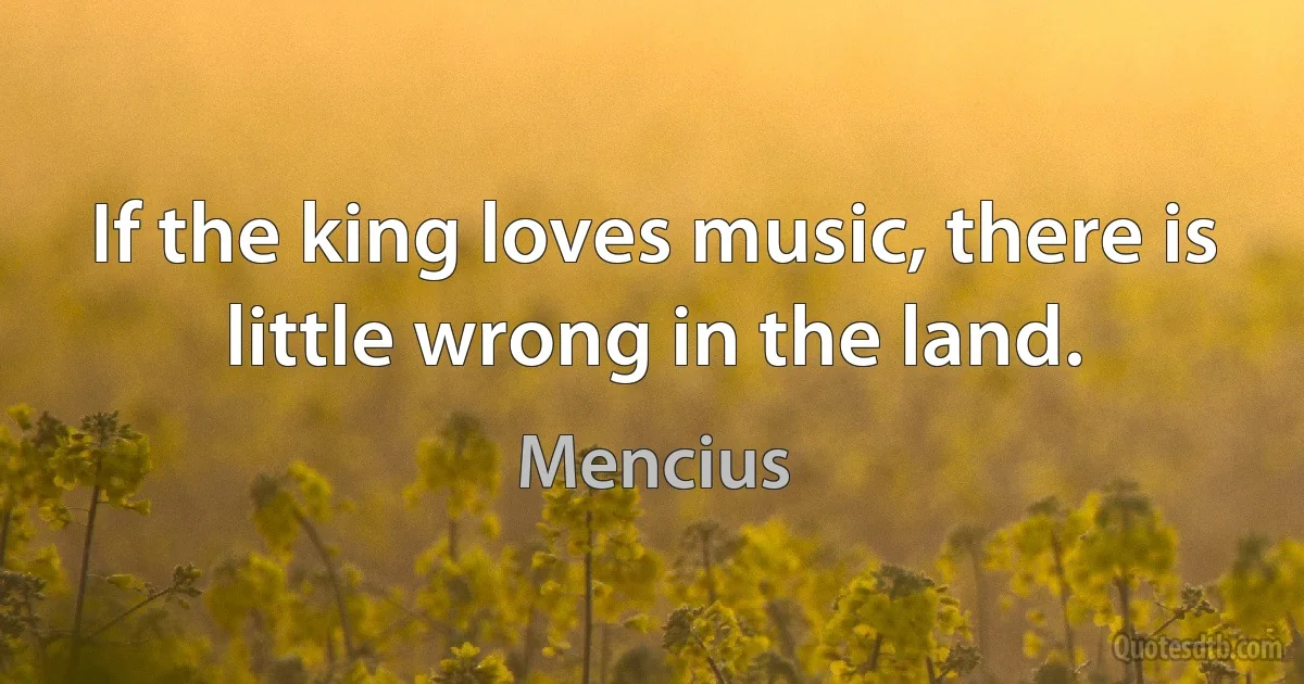 If the king loves music, there is little wrong in the land. (Mencius)