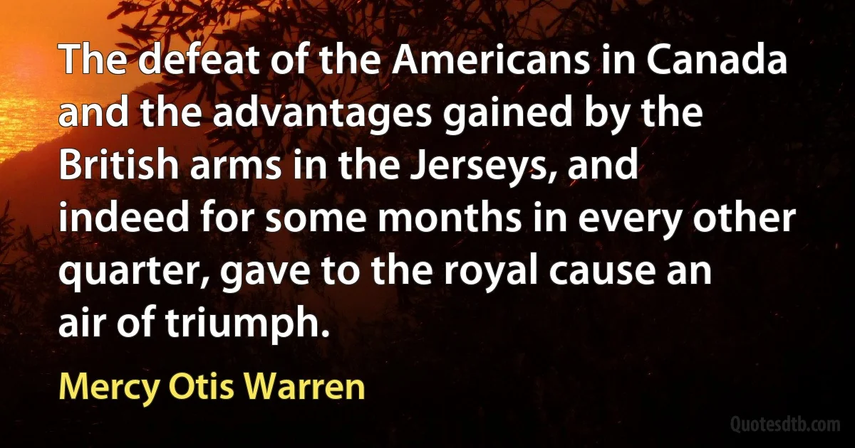 The defeat of the Americans in Canada and the advantages gained by the British arms in the Jerseys, and indeed for some months in every other quarter, gave to the royal cause an air of triumph. (Mercy Otis Warren)