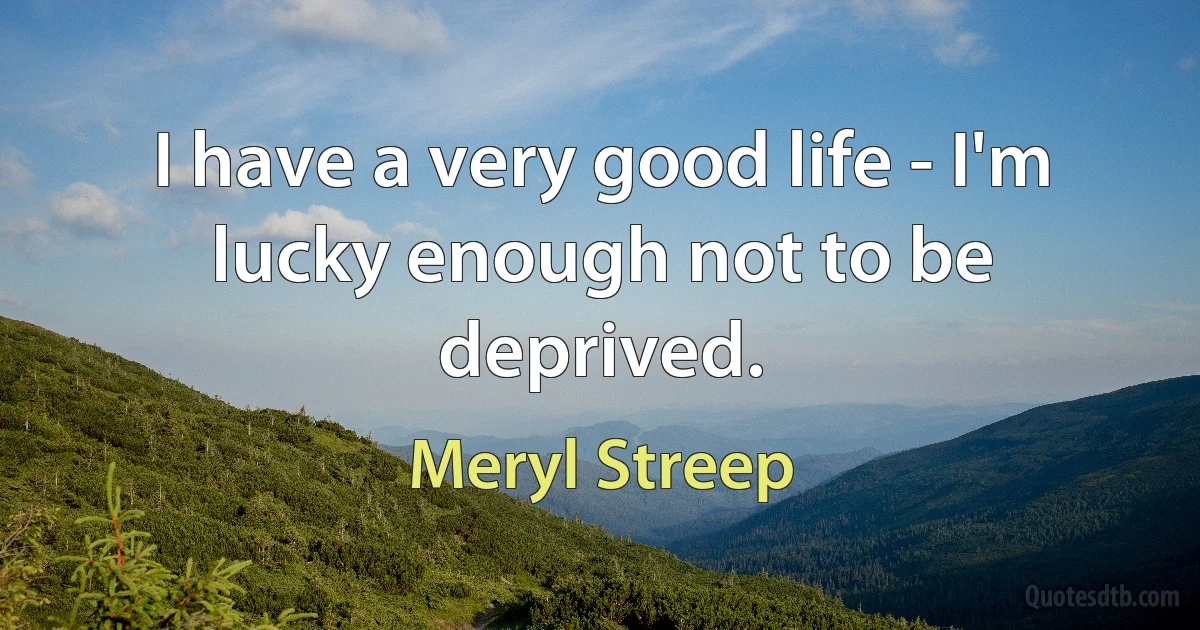 I have a very good life - I'm lucky enough not to be deprived. (Meryl Streep)