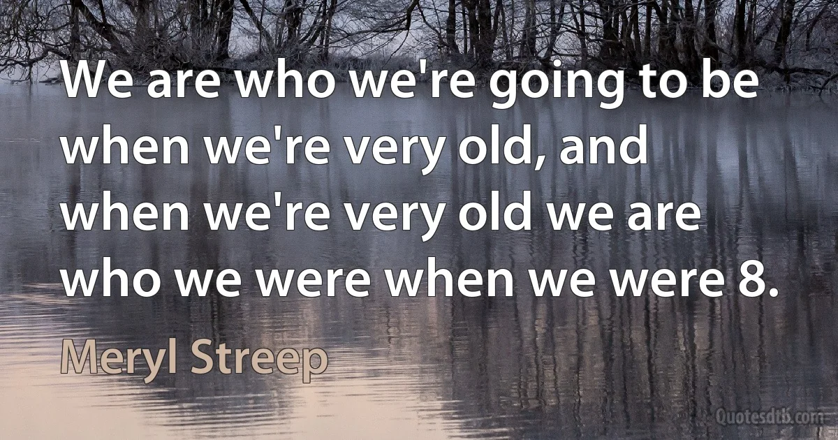 We are who we're going to be when we're very old, and when we're very old we are who we were when we were 8. (Meryl Streep)