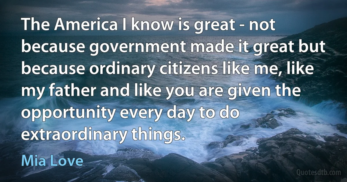 The America I know is great - not because government made it great but because ordinary citizens like me, like my father and like you are given the opportunity every day to do extraordinary things. (Mia Love)