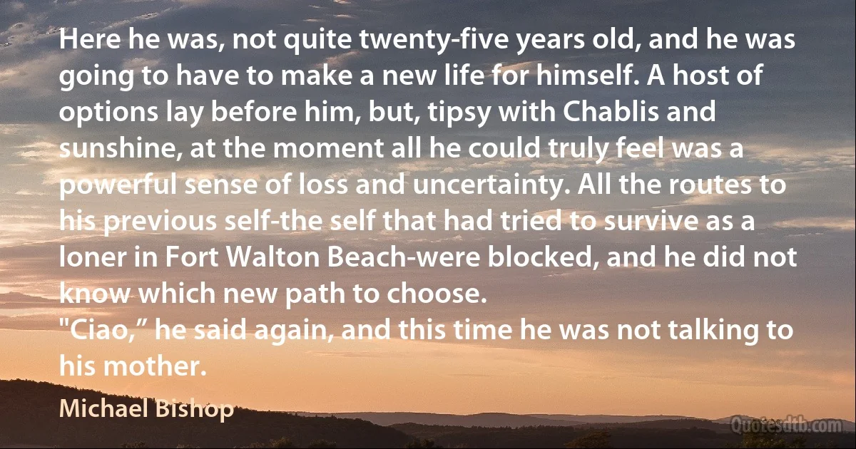 Here he was, not quite twenty-five years old, and he was going to have to make a new life for himself. A host of options lay before him, but, tipsy with Chablis and sunshine, at the moment all he could truly feel was a powerful sense of loss and uncertainty. All the routes to his previous self-the self that had tried to survive as a loner in Fort Walton Beach-were blocked, and he did not know which new path to choose.
"Ciao,” he said again, and this time he was not talking to his mother. (Michael Bishop)