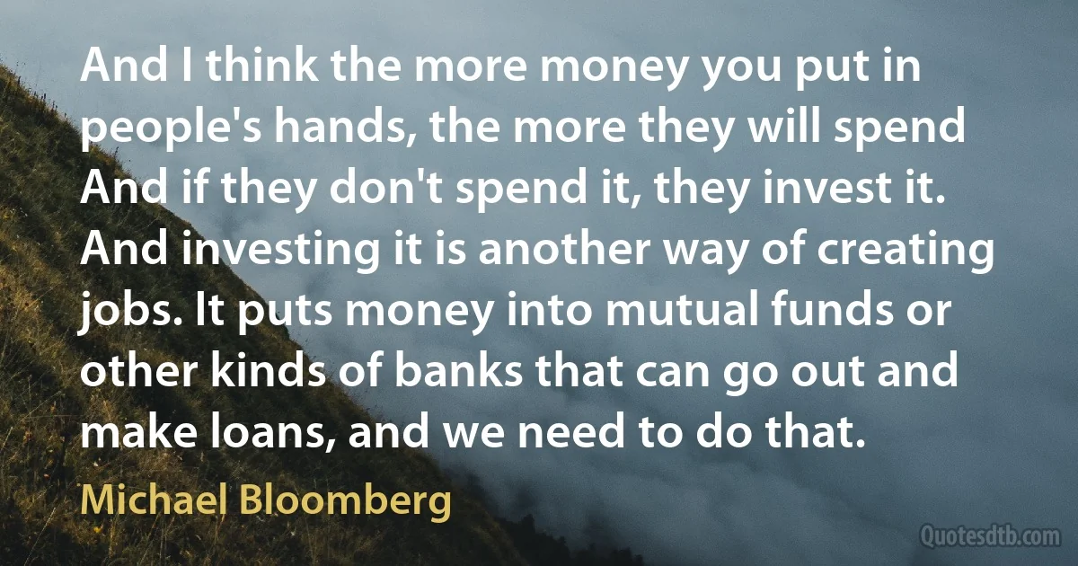 And I think the more money you put in people's hands, the more they will spend And if they don't spend it, they invest it. And investing it is another way of creating jobs. It puts money into mutual funds or other kinds of banks that can go out and make loans, and we need to do that. (Michael Bloomberg)