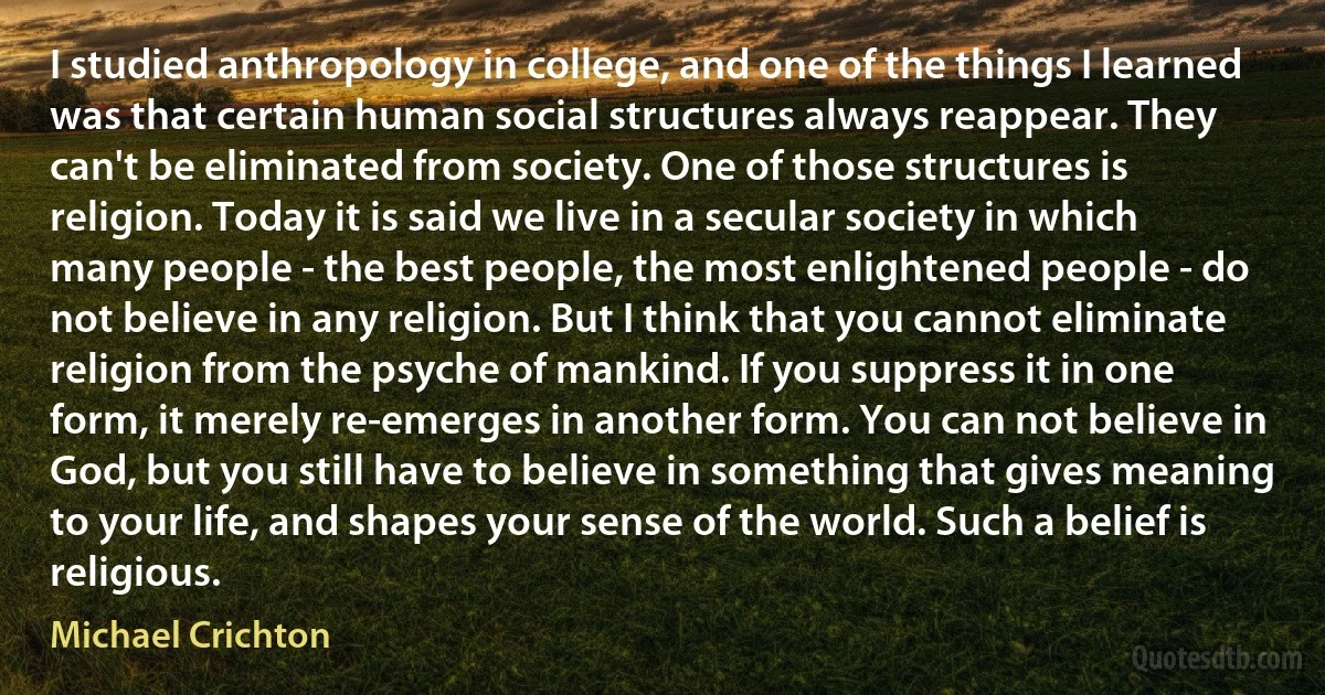 I studied anthropology in college, and one of the things I learned was that certain human social structures always reappear. They can't be eliminated from society. One of those structures is religion. Today it is said we live in a secular society in which many people - the best people, the most enlightened people - do not believe in any religion. But I think that you cannot eliminate religion from the psyche of mankind. If you suppress it in one form, it merely re-emerges in another form. You can not believe in God, but you still have to believe in something that gives meaning to your life, and shapes your sense of the world. Such a belief is religious. (Michael Crichton)