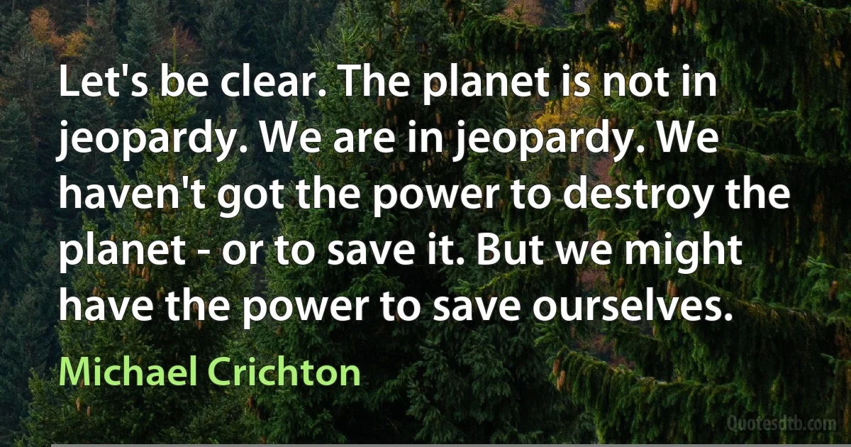 Let's be clear. The planet is not in jeopardy. We are in jeopardy. We haven't got the power to destroy the planet - or to save it. But we might have the power to save ourselves. (Michael Crichton)