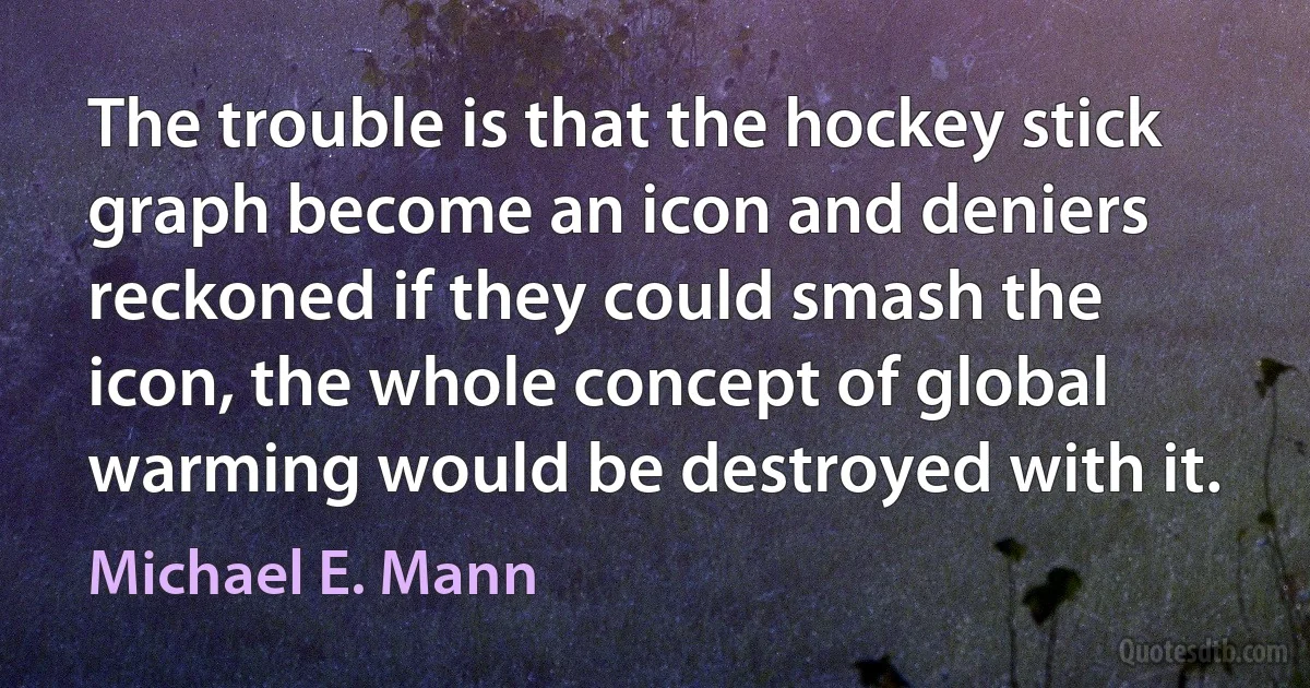 The trouble is that the hockey stick graph become an icon and deniers reckoned if they could smash the icon, the whole concept of global warming would be destroyed with it. (Michael E. Mann)