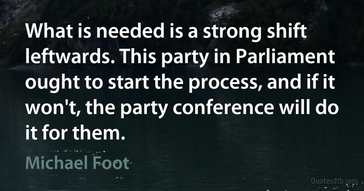 What is needed is a strong shift leftwards. This party in Parliament ought to start the process, and if it won't, the party conference will do it for them. (Michael Foot)